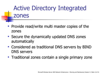 Active Directory Integrated zones   Provide read/write multi master copies of the zones   Secure the dynamically updated DNS zones automatically   Considered as traditional DNS servers by BIND DNS servers Traditional zones contain a single primary zone  