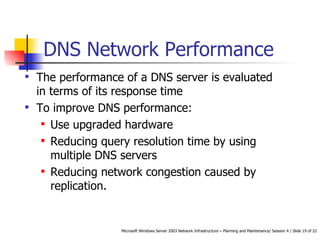 DNS Network Performance The performance of a DNS server is evaluated in terms of its response time To improve DNS performance: Use upgraded hardware Reducing query resolution time by using multiple DNS servers Reducing network congestion caused by replication.  