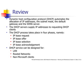 Dynamic host configuration protocol (DHCP) automates the allocation of IP addresses, the subnet mask, the default gateway and the WINS server.  The DHCP servers supply IP addresses to requesting DHCP clients The  DHCP process takes place in four phases, namely: IP lease request  IP lease offer  IP lease selection  IP lease acknowledgement  DHCP service can be designed for: LAN Routed Networks Non-Microsoft clients Review 