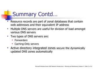 Summary  Contd… Resource records are part of zonal databases that contain web addresses and their equivalent IP address Multiple DNS servers are useful for d ivision of load amongst various DNS servers Two types of DNS servers are: Forwarders Caching-Only servers Active directory integrated zones  secure the dynamically updated DNS zones automatically 