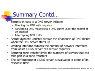 Summary  Contd… Security threats to a DNS server include: Flooding the DNS with requests  Forwarding DNS requests to a DNS server under the control of an attacker Intercepting DNS traffic Secure dynamic updates r eceive the IP address of DNS clients when the DNS server starts up   Limiting interface r educes the number of network interfaces from which a DNS server can receive requests Securing zone transfer limits the numbers of servers that can take part in a zone transfers The performance of a DNS server is evaluated in terms of its response time 
