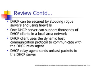 DHCP can be secured by stopping rogue servers and using firewalls One DHCP server can support thousands of DHCP clients in a local area network DHCP client uses the dynamic host communication protocol to communicate with the DHCP relay agent DHCP relay agent sends unicast packets to the DHCP server Review Contd… 