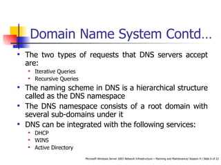Domain Name System Contd… The two types of requests that DNS servers accept are: Iterative Queries Recursive Queries The naming scheme in DNS is a hierarchical structure called as the DNS namespace The DNS namespace consists of a root domain with several sub-domains under it DNS can be integrated with the following services: DHCP WINS Active Directory 