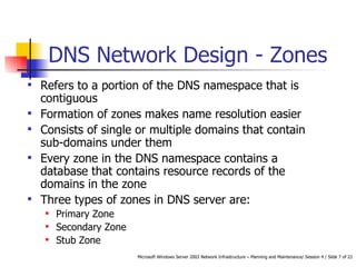 DNS Network Design - Zones Refers to a portion of the DNS namespace that is contiguous Formation of zones makes name resolution easier  Consists of single or multiple domains that contain sub-domains under them   Every zone in the DNS namespace contains a database that contains resource records of the domains in the zone   Three types of zones in DNS server are: Primary Zone Secondary Zone Stub Zone 