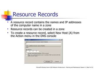 Resource Records A resource record contains the names and IP addresses of the computer name in a zone Resource records can be created in a zone To create a resource record, select New Host (A) from the Action menu in the DNS console 
