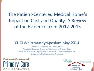 CHCI Weitzman symposium May 2014
J. Nwando Olayiwola, MD, MPH, FAAFP
Associate Director, Center for Excellence in Primary Care
Assistant Professor, Department of Family & Community Medicine
University of California, San Francisco
The Patient-Centered Medical Home’s
Impact on Cost and Quality: A Review
of the Evidence from 2012-2013
 
