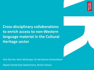 Cross-disciplinary collaborations
to enrich access to non-Western
language material in the Cultural
Heritage sector
Tom Derrick, Nora McGregor, Dr Adi Keinan-Schoonbaert
Digital Scholarship Department, British Library
 