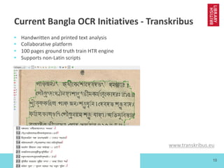 www.bl.uk 10
Current Bangla OCR Initiatives - Transkribus
• Handwritten and printed text analysis
• Collaborative platform
• 100 pages ground truth train HTR engine
• Supports non-Latin scripts
www.transkribus.eu
 
