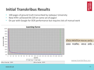 www.bl.uk 11
Initial Transkribus Results
• 100 pages of ground truth transcribed by Jadavpur University
• New HTR+ achieved 6% CER on same set of pages!
• On par with Google for OCR performance but requires lots of manual work
www.transkribus.eu
 