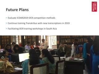 www.bl.uk 12
Future Plans
• Evaluate ICDAR2019 OCR competition methods
• Continue training Transkribus with new transcriptions in 2019
• Facilitating OCR training workshops in South Asia
 