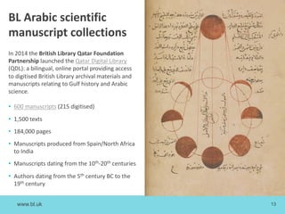 www.bl.uk 13
BL Arabic scientific
manuscript collections
In 2014 the British Library Qatar Foundation
Partnership launched the Qatar Digital Library
(QDL): a bilingual, online portal providing access
to digitised British Library archival materials and
manuscripts relating to Gulf history and Arabic
science.
• 600 manuscripts (215 digitised)
• 1,500 texts
• 184,000 pages
• Manuscripts produced from Spain/North Africa
to India
• Manuscripts dating from the 10th-20th centuries
• Authors dating from the 5th century BC to the
19th century
 