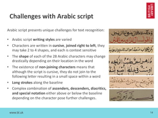 www.bl.uk 14
Challenges with Arabic script
Arabic script presents unique challenges for text recognition:
• Arabic script writing styles are varied
• Characters are written in cursive, joined right to left, they
may take 2 to 4 shapes, and each is context sensitive
• The shape of each of the 28 Arabic characters may change
drastically depending on their location in the word
• The existence of non-joining characters means that
although the script is cursive, they do not join to the
following letter resulting in a small space within a word
• Long strokes along the baseline
• Complex combination of ascenders, descenders, diacritics,
and special notation either above or below the baseline
depending on the character pose further challenges.
 