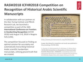 www.bl.uk 16
In collaboration with our partners at
the Alan Turing Institute and PRImA
Research Lab, we launched a
competition as part of the 16th
International Conference on Frontiers
in Handwriting Recognition (ICFHR
2018) held August 5-8, 2018 in Niagara
Falls (USA).
The competition focused on finding an
optimal solution for accurately and
automatically transcribing historical
Arabic scientific handwritten
manuscripts, utilising ground truth that
we created.
A paper describing the competition and results was published in
the proceedings of ICFHR 2018:
C. Clausner, A. Antonacopoulos, N. McGregor, D. Wilson-Nunn,
"ICFHR 2018 Competition on Recognition of Historical Arabic
Scientific Manuscripts - RASM2018", Proceedings of the 17th
International Workshop on Frontiers in Handwriting Recognition
(ICFHR2018), Niagara Falls, USA, August 2018, pp. 471-476.
RASM2018 ICFHR2018 Competition on
Recognition of Historical Arabic Scientific
Manuscripts
http://www.primaresearch.org/RASM2018/
 