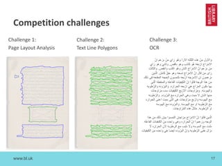 www.bl.uk 17
Competition challenges
‫و‬َ‫ا‬‫ﻻ‬‫و‬‫ل‬‫ﻣ‬ِ‫ن‬ْ‫ھ‬‫ذ‬‫ه‬‫ا‬‫ﻟ‬‫ﺛ‬‫ﻠ‬‫ﺛ‬‫ﮫ‬‫ا‬‫ﻻ‬‫ر‬‫آ‬‫و‬‫ھ‬ُ‫و‬‫ر‬َ‫ا‬‫ي‬‫ﻣ‬‫ن‬ْ‫ﯨ‬‫ز‬‫ﻋ‬‫م‬‫ا‬‫ن‬ّ
‫ا‬‫ﻻ‬‫ﻣ‬‫ز‬‫ا‬‫ج‬‫ا‬‫ر‬ْ‫ﺑ‬‫ﻌ‬‫ﮫ‬‫ھ‬ُ‫و‬‫ﻛ‬‫ﺎ‬‫ذ‬‫ب‬‫و‬‫ھ‬‫و‬‫ﯨ‬‫ﺎ‬‫ﻗ‬‫ص‬.‫و‬‫ﺛ‬‫ﺎ‬‫ﻧ‬‫ﻲ‬‫و‬‫ھ‬‫و‬‫ر‬َ‫ا‬‫ي‬
‫ﻣ‬‫ن‬‫ﯨ‬‫ز‬‫ﻋ‬‫م‬‫ا‬‫ن‬ّ‫ا‬‫ﻻ‬‫ﻣ‬‫ز‬‫ا‬‫ج‬‫ا‬‫ﺛ‬‫ﻧ‬‫ﺎ‬‫ن‬‫و‬‫ھ‬ُ‫و‬‫ا‬‫ﻛ‬‫ذ‬‫ب‬‫و‬َ‫ا‬‫ﻧ‬‫ﻘ‬‫ص‬.‫و‬َ‫ا‬‫ﻟ‬‫ﺛ‬‫ﺎ‬‫ﻟ‬‫ث‬
‫ر‬َ‫ا‬‫ى‬‫ﻣ‬‫ن‬‫ﻗ‬‫ﺎ‬‫ل‬‫ا‬‫ن‬ّ‫ا‬‫ﻻ‬‫ﻣ‬‫ز‬‫ا‬‫ج‬‫ﺗ‬‫ﺳ‬‫ﻌ‬‫ﮫ‬‫و‬‫ھ‬‫و‬‫ﺣ‬‫ق‬ّ‫ﻛ‬َ‫ﺎ‬‫ﻣ‬ِ‫ل‬.‫ا‬‫ﻟ‬ّ‫ذ‬‫ﯾ‬‫ن‬
‫ﯨ‬‫ز‬‫ﻋ‬‫ﻣ‬‫و‬‫ن‬‫ا‬‫ن‬‫ا‬‫ﻻ‬‫ﻣ‬‫ز‬‫ﺟ‬‫ﮫ‬‫ا‬‫ر‬ْ‫ﺑ‬‫ﻌ‬‫ﮫ‬‫ﯨ‬‫ﻠ‬‫ﺗ‬‫ﻣ‬‫ﺳ‬‫و‬‫ن‬‫ا‬‫ﻟ‬‫ﺣ‬‫ﺟ‬‫ﮫ‬‫ا‬‫ﻟ‬‫ﻣ‬‫ﻘ‬‫ﻧ‬‫ﻌ‬‫ﮫ‬‫ﻓ‬ِ‫ﻰ‬‫ذ‬‫ﻟ‬‫ك‬
‫ﻣ‬ِ‫ن‬‫ھ‬‫ذ‬‫ا‬‫ا‬‫ﻟ‬‫و‬‫ﺟ‬‫ﮫ‬‫ﻗ‬‫ﺎ‬‫ﻟ‬‫و‬‫ا‬‫ا‬ِ‫ن‬ّ‫ا‬‫ﻟ‬‫ﻛ‬‫ﯾ‬‫ﻔ‬‫ﯾ‬‫ﺎ‬‫ت‬‫ا‬‫ﻟ‬‫ﻔ‬‫ﺎ‬‫ﻋ‬‫ﻠ‬‫ﮫ‬‫و‬‫ا‬‫ﻟ‬‫ﻣ‬‫ﻧ‬‫ﻔ‬‫ﻌ‬‫ﻠ‬‫ﮫ‬‫ا‬‫ﻟ‬ّ‫ﺗ‬‫ﻰ‬
‫ﺑ‬‫ﮭ‬‫ﺎ‬‫ﯨ‬‫ﻛ‬‫و‬‫ن‬‫ا‬‫ﻟ‬‫ﻣ‬‫ز‬‫ا‬‫ج‬‫ھ‬‫ﻲ‬‫ا‬‫ر‬ْ‫ﺑ‬‫ﻌ‬‫ﮫ‬‫ا‬‫ﻟ‬‫ﺣ‬‫ر‬‫ا‬‫ر‬َ‫ه‬.‫و‬َ‫ا‬‫ﻟ‬‫ﺑ‬‫ر‬ُ‫و‬‫د‬‫ه‬‫و‬َ‫ا‬‫ﻟ‬‫ر‬ّ‫ط‬‫و‬‫ﺑ‬‫ﮫ‬
‫و‬َ‫ا‬‫ﻟ‬‫ﯾ‬‫ﺑ‬‫و‬‫ﺳ‬َ‫ﮫ‬.‫و‬‫ﻣ‬‫ز‬‫ا‬‫و‬‫ﺟ‬‫ﺎ‬‫ت‬‫ا‬‫ﻻ‬‫ر‬ْ‫ﺑ‬‫ﻊ‬‫ا‬‫ﻟ‬‫ﻛ‬‫ﯾ‬‫ﻔ‬‫ﯾ‬‫ﺎ‬‫ت‬‫ﺳ‬‫ٮ‬‫ﻣ‬‫ز‬‫ا‬‫و‬‫ﺣ‬‫ﺎ‬‫ت‬
‫ﻣ‬‫ﻧ‬‫ﮭ‬‫ﺎ‬‫ا‬‫ﺛ‬‫ﯨ‬‫ﺎ‬‫ن‬‫ﻻ‬‫ﯨ‬‫ﯨ‬‫ﺑ‬‫ت‬‫و‬‫ھ‬‫ﻲ‬‫ا‬‫ﻟ‬‫ﺣ‬‫ر‬‫ا‬‫ر‬َ‫ه‬‫ﻣ‬‫ﻊ‬َ‫ا‬‫ﻟ‬‫ﺑ‬‫ر‬ُ‫و‬‫د‬‫ه‬.‫و‬َ‫ا‬‫ﻟ‬‫ر‬ّ‫ط‬‫و‬‫ﺑ‬َ‫ﮫ‬
‫ﻣ‬‫ﻊ‬‫ا‬‫ﻟ‬‫ﯾ‬‫ﺑ‬‫و‬‫ﺳ‬َ‫ﮫ‬‫و‬َ‫ا‬‫ر‬ْ‫ﺑ‬‫ﻊ‬‫ﻣ‬‫ز‬‫ا‬‫و‬‫ﺟ‬‫ﺎ‬‫ت‬‫ھ‬‫ﻰ‬‫ا‬‫ﻟ‬‫ﺗ‬‫ﻰ‬‫ﯨ‬‫ﯨ‬‫ﺑ‬‫ت‬‫ا‬‫ﻋ‬‫ﻧ‬‫ﻰ‬‫ا‬‫ﻟ‬‫ﺣ‬‫ر‬‫ا‬‫ر‬َ‫ه‬
‫ﻣ‬‫ﻊ‬‫ا‬‫ﻟ‬‫ر‬ّ‫ط‬‫و‬‫ﺑ‬‫ﮫ‬‫ا‬‫و‬‫ﻣ‬‫ﻊ‬‫ا‬‫ﻟ‬‫ﯾ‬‫ﺑ‬‫و‬‫ﺳ‬َ‫ﮫ‬.‫و‬َ‫ا‬‫ﻟ‬‫ﺑ‬‫ر‬ُ‫و‬‫د‬‫ه‬‫ﻣ‬‫ﻊ‬‫ا‬‫ﻟ‬‫ﯾ‬‫ﺑ‬‫و‬‫ﺳ‬‫ﮫ‬
‫ا‬‫و‬‫ا‬‫ﻟ‬‫ر‬ّ‫ط‬‫و‬‫ﺑ‬‫ﮫ‬.‫ﻣ‬‫ﺛ‬‫ﺎ‬‫ل‬ُ‫ھ‬‫ذ‬‫ه‬‫ا‬‫ﻟ‬‫ﻣ‬ُ‫ز‬َ‫ا‬‫و‬َ‫ﺟ‬َ‫ﺎ‬‫ت‬
‫ا‬‫ﻟ‬ّ‫د‬‫ﯾ‬‫ن‬‫ﻗ‬‫ﺎ‬‫ﻟ‬‫و‬‫ا‬‫ا‬ِ‫ن‬ّ‫ا‬‫ﻻ‬‫ﻣ‬‫ز‬‫ا‬‫ج‬‫ﻣ‬‫ز‬‫ا‬‫ﺟ‬‫ﺎ‬‫ن‬‫ا‬‫ﻟ‬‫ﺗ‬‫ﻣ‬‫ﺳ‬‫و‬‫ا‬‫ﺑ‬‫ﯾ‬‫ﺎ‬‫ن‬‫ذ‬‫ﻟ‬‫ك‬‫ﻣ‬‫ن‬‫ھ‬‫ذ‬‫ا‬
‫ا‬‫ﻟ‬‫و‬‫ﺟ‬‫ﮫ‬‫و‬‫ز‬‫ﻋ‬‫ﻣ‬‫و‬‫ا‬‫ا‬‫ن‬ّ‫ا‬‫ﻟ‬‫ﺣ‬‫ر‬‫ا‬‫ر‬َ‫ه‬‫و‬‫ھ‬‫ﻰ‬‫و‬‫ا‬‫ﺣ‬‫د‬‫ه‬‫ﻣ‬ِ‫ن‬َ‫ا‬‫ﻟ‬‫ﻛ‬‫ﯨ‬‫ﻔ‬‫ﯨ‬‫ﺎ‬‫ت‬‫ا‬‫ﻟ‬‫ﻔ‬‫ﺎ‬‫ﻋ‬‫ﻠ‬‫ﮫ‬
‫ﯨ‬‫ﺛ‬‫ﯨ‬‫ت‬‫ﻣ‬‫ﻊ‬‫ا‬‫ﻟ‬‫ﯨ‬‫ﯨ‬‫و‬‫ﺳ‬َ‫ﮫ‬‫و‬‫ﻻ‬‫ﯨ‬‫ﺛ‬‫ﺑ‬‫ٮ‬‫ﻣ‬‫ﻊ‬‫ا‬‫ﻟ‬‫ر‬‫ط‬‫و‬‫ﺑ‬‫ﮫ‬‫ﻻ‬‫ن‬‫ا‬‫ﻟ‬‫ﺣ‬‫ر‬‫ا‬‫ر‬َ‫ه‬‫ﻻ‬َ
‫ﯨ‬‫ز‬‫ا‬‫ل‬‫ﯨ‬‫ﻔ‬‫ﻧ‬‫ﻰ‬‫ا‬‫ﻟ‬‫ر‬ّ‫ط‬‫و‬‫ﺑ‬‫ﮫ‬‫و‬َ‫ا‬‫ن‬ّ‫ا‬‫ﻟ‬‫ﺑ‬‫ر‬ُ‫و‬‫د‬‫ه‬‫ا‬‫ﯾ‬‫ﺿ‬‫ﺎ‬‫ھ‬ِ‫ﻲ‬‫و‬َ‫ا‬‫ﺣ‬‫د‬‫ه‬‫ﻣ‬‫ن‬‫ا‬‫ﻟ‬‫ﻛ‬‫ﯾ‬‫ﻔ‬‫ﯾ‬‫ﺎ‬‫ت‬
Challenge 2:
Text Line Polygons
Challenge 3:
OCR
Challenge 1:
Page Layout Analysis
 