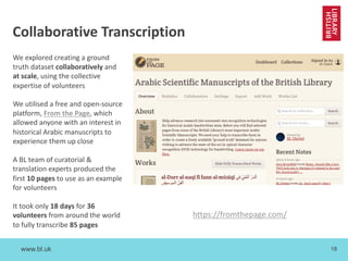 www.bl.uk 18
We explored creating a ground
truth dataset collaboratively and
at scale, using the collective
expertise of volunteers
We utilised a free and open-source
platform, From the Page, which
allowed anyone with an interest in
historical Arabic manuscripts to
experience them up close
A BL team of curatorial &
translation experts produced the
first 10 pages to use as an example
for volunteers
It took only 18 days for 36
volunteers from around the world
to fully transcribe 85 pages
Collaborative Transcription
https://fromthepage.com/
 