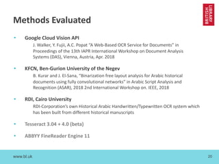 www.bl.uk 20
Methods Evaluated
• Google Cloud Vision API
J. Walker, Y. Fujii, A.C. Popat “A Web-Based OCR Service for Documents” in
Proceedings of the 13th IAPR International Workshop on Document Analysis
Systems (DAS), Vienna, Austria, Apr. 2018
• KFCN, Ben-Gurion University of the Negev
B. Kurar and J. El-Sana, “Binarization free layout analysis for Arabic historical
documents using fully convolutional networks” in Arabic Script Analysis and
Recognition (ASAR), 2018 2nd International Workshop on. IEEE, 2018
• RDI, Cairo University
RDI-Corporation’s own Historical Arabic Handwritten/Typewritten OCR system which
has been built from different historical manuscripts
• Tesseract 3.04 + 4.0 (beta)
• ABBYY FineReader Engine 11
 