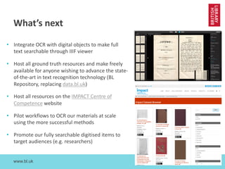 www.bl.uk 25
What’s next
• Integrate OCR with digital objects to make full
text searchable through IIIF viewer
• Host all ground truth resources and make freely
available for anyone wishing to advance the state-
of-the-art in text recognition technology (BL
Repository, replacing data.bl.uk)
• Host all resources on the IMPACT Centre of
Competence website
• Pilot workflows to OCR our materials at scale
using the more successful methods
• Promote our fully searchable digitised items to
target audiences (e.g. researchers)
 