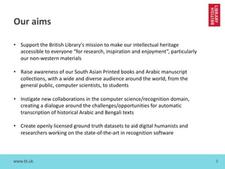 www.bl.uk 3
Our aims
• Support the British Library's mission to make our intellectual heritage
accessible to everyone “for research, inspiration and enjoyment”, particularly
our non-western materials
• Raise awareness of our South Asian Printed books and Arabic manuscript
collections, with a wide and diverse audience around the world, from the
general public, computer scientists, to students
• Instigate new collaborations in the computer science/recognition domain,
creating a dialogue around the challenges/opportunities for automatic
transcription of historical Arabic and Bengali texts
• Create openly licensed ground truth datasets to aid digital humanists and
researchers working on the state-of-the-art in recognition software
 