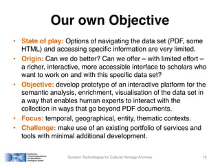 Our own Objective
• State of play: Options of navigating the data set (PDF, some
HTML) and accessing specific information are very limited.
• Origin: Can we do better? Can we offer – with limited effort –
a richer, interactive, more accessible interface to scholars who
want to work on and with this specific data set?
• Objective: develop prototype of an interactive platform for the
semantic analysis, enrichment, visualisation of the data set in
a way that enables human experts to interact with the
collection in ways that go beyond PDF documents.
• Focus: temporal, geographical, entity, thematic contexts.
• Challenge: make use of an existing portfolio of services and
tools with minimal additional development.
Curation Technologies for Cultural Heritage Archives 10
 