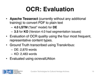 OCR: Evaluation
• Apache Tesseract (currently without any additional
training) to convert PDF to plain text
– 4.0 LSTM (“best” model) for DE
– 3.5 for KO (Version 4.0 had segmentation issues)
• Evaluation of OCR quality using the four most frequent,
representative content types.
• Ground Truth transcribed using Transkribus:
– DE: 2,870 words
– KO: 2,483 words
• Evaluated using ocrevalUAtion
Curation Technologies for Cultural Heritage Archives 14
 