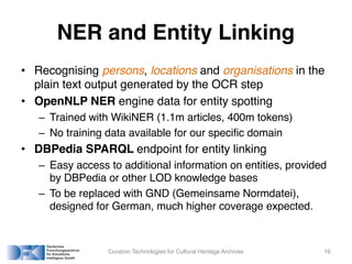 NER and Entity Linking
• Recognising persons, locations and organisations in the
plain text output generated by the OCR step
• OpenNLP NER engine data for entity spotting
– Trained with WikiNER (1.1m articles, 400m tokens)
– No training data available for our specific domain
• DBPedia SPARQL endpoint for entity linking
– Easy access to additional information on entities, provided
by DBPedia or other LOD knowledge bases
– To be replaced with GND (Gemeinsame Normdatei),
designed for German, much higher coverage expected.
Curation Technologies for Cultural Heritage Archives 16
 