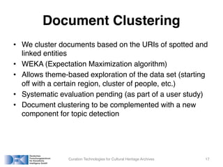 Document Clustering
• We cluster documents based on the URIs of spotted and
linked entities
• WEKA (Expectation Maximization algorithm)
• Allows theme-based exploration of the data set (starting
off with a certain region, cluster of people, etc.)
• Systematic evaluation pending (as part of a user study)
• Document clustering to be complemented with a new
component for topic detection
Curation Technologies for Cultural Heritage Archives 17
 