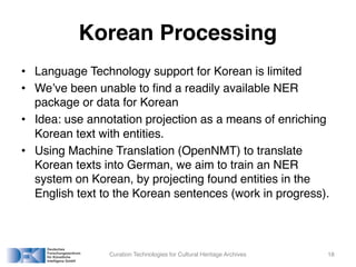 Korean Processing
• Language Technology support for Korean is limited
• We’ve been unable to find a readily available NER
package or data for Korean
• Idea: use annotation projection as a means of enriching
Korean text with entities.
• Using Machine Translation (OpenNMT) to translate
Korean texts into German, we aim to train an NER
system on Korean, by projecting found entities in the
English text to the Korean sentences (work in progress).
Curation Technologies for Cultural Heritage Archives 18
 