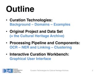 Outline
• Curation Technologies:
Background – Domains – Examples
• Original Project and Data Set
(= the Cultural Heritage Archive)
• Processing Pipeline and Components:
OCR – NER and Linking – Clustering
• Interactive Curation Workbench:
Graphical User Interface
Curation Technologies for Cultural Heritage Archives 2
 