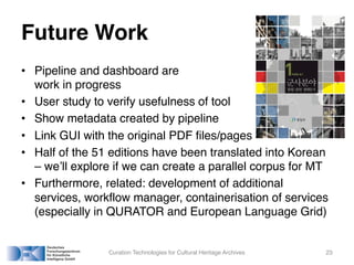 Future Work
• Pipeline and dashboard are
work in progress
• User study to verify usefulness of tool
• Show metadata created by pipeline
• Link GUI with the original PDF files/pages
• Half of the 51 editions have been translated into Korean
– we’ll explore if we can create a parallel corpus for MT
• Furthermore, related: development of additional
services, workflow manager, containerisation of services
(especially in QURATOR and European Language Grid)
Curation Technologies for Cultural Heritage Archives 23
 