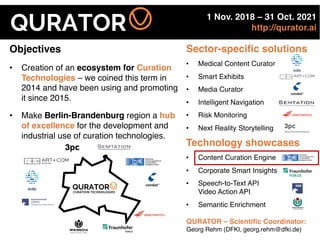 1 Nov. 2018 – 31 Oct. 2021
http://qurator.ai
Objectives
• Creation of an ecosystem for Curation
Technologies – we coined this term in
2014 and have been using and promoting
it since 2015.
• Make Berlin-Brandenburg region a hub
of excellence for the development and
industrial use of curation technologies.
Sector-specific solutions
• Medical Content Curator
• Smart Exhibits
• Media Curator
• Intelligent Navigation
• Risk Monitoring
• Next Reality Storytelling
• 12 Teilprojekte – ein Verbundprojekt
• Sechs Themenschwerpunkte in drei Ebenen – diese
korrespondieren mit den Phasen der Kuratierung
• Technologieplattform folgt dem Baukastenprinzip
• In Teilprojekten entwickelte Verfahren sind individuell
nutzbar – sie bilden die flexibel kombinierbaren
Bestandteile und Services der QURATOR-Plattform
WK-Initiative QURATOR – Assessment Center – 11. Dezember 2017 7
im ÜberblickQURATORQURATORCURATION TECHNOLOGIES
Technology showcases
• Content Curation Engine
• Corporate Smart Insights
• Speech-to-Text API
Video Action API
• Semantic Enrichment
QURATOR – Scientific Coordinator:
Georg Rehm (DFKI, georg.rehm@dfki.de)
 