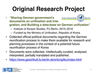 Original Research Project
• “Sharing German government’s
documents on unification and Inte-
gration, and Building a data-base on German unification”
– Institute of Korean Studies, FU Berlin, 2010–2016
– Funded by the Ministry of Unification, Republic of Korea
• Collected official political documents regarding the German
reunification process to make them available for research and
planning processes in the context of a potential future
reunification process of Korea
• Documents were collected, intellectually curated, analysed,
interpreted, partially translated and published.
• https://www.geschkult.fu-berlin.de/e/tongilbu/index.html
Curation Technologies for Cultural Heritage Archives 8
 