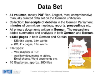 Data Set
• 51 volumes, mostly PDF files. Largest, most comprehensive
manually curated data set on the German unification.
• Collection: transcripts of debates in the German Parliament,
minutes of committee meetings, reports, proceedings etc.
• All primary documents written in German. The researchers
added summaries and analyses in both German and Korean.
• >138k pages in both German and Korean
– DE: 96k pages, 38m words
– KO: 41k pages, 15m words
• File types:
– Vast majority in PDF
– Auxiliary documents in tables,
Excel sheets, Word documents etc.
• 10 Gigabytes, approx. 200 files
Curation Technologies for Cultural Heritage Archives 9
 