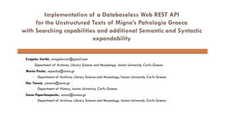 Implementation of a Databaseless Web REST API
for the Unstructured Texts of Migne’s Patrologia Graeca
with Searching capabilities and additional Semantic and Syntactic
expandability
• Evagelos Varthis, evagelosvar@gmail.com
• Department of Archives, Library Science and Museology, Ionian University, Corfu Greece
• Marios Poulos, mpoulos@ionio.gr
• Department of Archives, Library Science and Museology/Ionian University, Corfu Greece
• Ilias Yarenis, yarenis@ionio.gr
• Department of History, Ionian University, Corfu Greece
• Sozon Papavlasopoulos, sozon@ionion.gr
• Department of Archives, Library Science and Museology, Ionian University, Corfu Greece
 