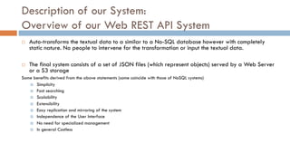 Description of our System:
Overview of our Web REST API System
¨ Auto-transforms the textual data to a similar to a No-SQL database however with completely
static nature. No people to intervene for the transformation or input the textual data.
¨ The final system consists of a set of JSON files (which represent objects) served by a Web Server
or a S3 storage
Some benefits derived from the above statements (some coincide with those of NoSQL systems)
¤ Simplicity
¤ Fast searching
¤ Scalability
¤ Extensibility
¤ Easy replication and mirroring of the system
¤ Independence of the User Interface
¤ No need for specialized management
¤ In general Costless
 