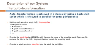 Description of our System:
The auto-transformation
Auto–Transformation is achieved in 3 stages by using a bash shell
script which is executed in parallel for better performance
¨ Splitting each work in a set of JSON fragment-files
Each fragment file contains:
¤ A Paragraph or
¤ A specific number of text lines or
¤ A specific number of words or
¤ …
¨ Creating the word-files i.e. JSON files with filename the name of the searching word. This word-file
contains the links to the JSON fragment-files that contain the searching word.
¨ Creating a set of two-letter stem-files from the set of the word-files.
 