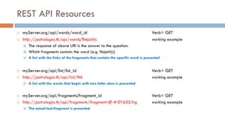 REST API Resources
¨ myServer.org/api/words/word_id Verb= GET
¨ http://patrologia.tk/api/words/Ναρσὴς working example
¤ The response of above URI is the answer to the question:
¤ Which fragments contain the word (e.g. Ναρσὴς)
¤ A list with the links of the fragments that contain the specific word is presented
¨ myServer.org/api/list/list_id Verb= GET
¨ http://patrologia.tk/api/list/Να working example
¤ A list with the words that begin with two letter stem is presented
¨ myServer.org/api/fragments/fragment_id Verb= GET
¨ http://patrologia.tk/api/fragments/fragment-@-#-01635.frg working example
¤ The actual text-fragment is presented
 