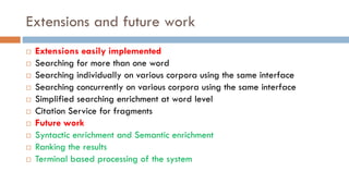 Extensions and future work
¨ Extensions easily implemented
¨ Searching for more than one word
¨ Searching individually on various corpora using the same interface
¨ Searching concurrently on various corpora using the same interface
¨ Simplified searching enrichment at word level
¨ Citation Service for fragments
¨ Future work
¨ Syntactic enrichment and Semantic enrichment
¨ Ranking the results
¨ Terminal based processing of the system
 