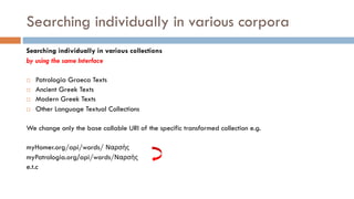 Searching individually in various corpora
Searching individually in various collections
by using the same Interface
¨ Patrologia Graeca Texts
¨ Ancient Greek Texts
¨ Modern Greek Texts
¨ Other Language Textual Collections
We change only the base callable URI of the specific transformed collection e.g.
myHomer.org/api/words/ Ναρσὴς
myPatrologia.org/api/words/Ναρσὴς
e.t.c
 