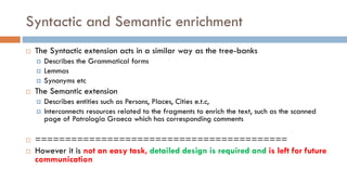 Syntactic and Semantic enrichment
¨ The Syntactic extension acts in a similar way as the tree-banks
¤ Describes the Grammatical forms
¤ Lemmas
¤ Synonyms etc
¨ The Semantic extension
¤ Describes entities such as Persons, Places, Cities e.t.c,
¤ Interconnects resources related to the fragments to enrich the text, such as the scanned
page of Patrologia Graeca which has corresponding comments
¨ ==========================================
¨ However it is not an easy task, detailed design is required and is left for future
communication
 