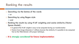 Ranking the results
¨ Searching via the lemma of the words
¤ or
¨ Searching by using Regex style
¤ and
¨ Ranking the results by using tf-idf weighting and cosine similarity (Vector
Space Model) .
n In general the tf-idf weights is easy to be computed during our transformation
n Vectors have large dimension (1 million), however the similarity it is possible to be computed
fast on the Web Domain with proper technique.
¨ It is strongly considered for future implementation
 