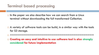 Terminal based processing
¨ In the paper we also describe how we can search from a Linux
terminal without downloading the full transformed Collection.
¨ A variety of software tools can be build, in a similar way with the tools
for S3 storage.
¨ ==========================================
¨ Creating an easy and intuitive to use software tool is also strongly
considered for future implementation
 