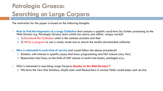 Patrologia Graeca:
Searching on Large Corpora
The motivation for this paper is based on the following thoughts:
¨ How to find the fragments of a Large Collection that contains a specific word-term for further processing on the
Web Domain e.g. Patrologia Graeca texts (which has nearly one million unique words)?
¤ 1) Download the Collection which is the common practice and then
¤ 2) Write a program or use a ready made one to search the locally downloaded collection
¨ Who is interested in such kind of service and would follow the above procedure?
¤ Scholars with interest in specific corpus that know programming and NLP science (very few)
¤ Researchers that focus on the field of NLP science to build tree-banks, ontologies e.t.c.
¨ Who is interested in searching Large Corpora directly on the Web Domain ?
¤ We have the view that Scholars, simple Users and Researchers in various fields would enjoy such service
 