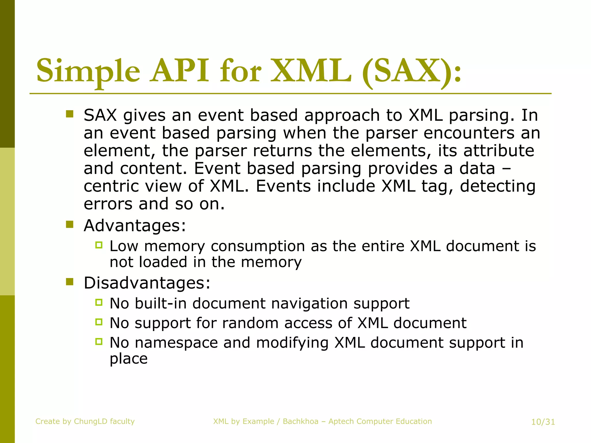 Simple API for XML (SAX): SAX gives an event based approach to XML parsing. In an event based parsing when the parser encounters an element, the parser returns the elements, its attribute and content. Event based parsing provides a data – centric view of XML. Events include XML tag, detecting errors and so on. Advantages:  Low memory consumption as the entire XML document is not loaded in the memory Disadvantages: No built-in document navigation support No support for random access of XML document No namespace and modifying XML document support in place Create by ChungLD faculty /31 