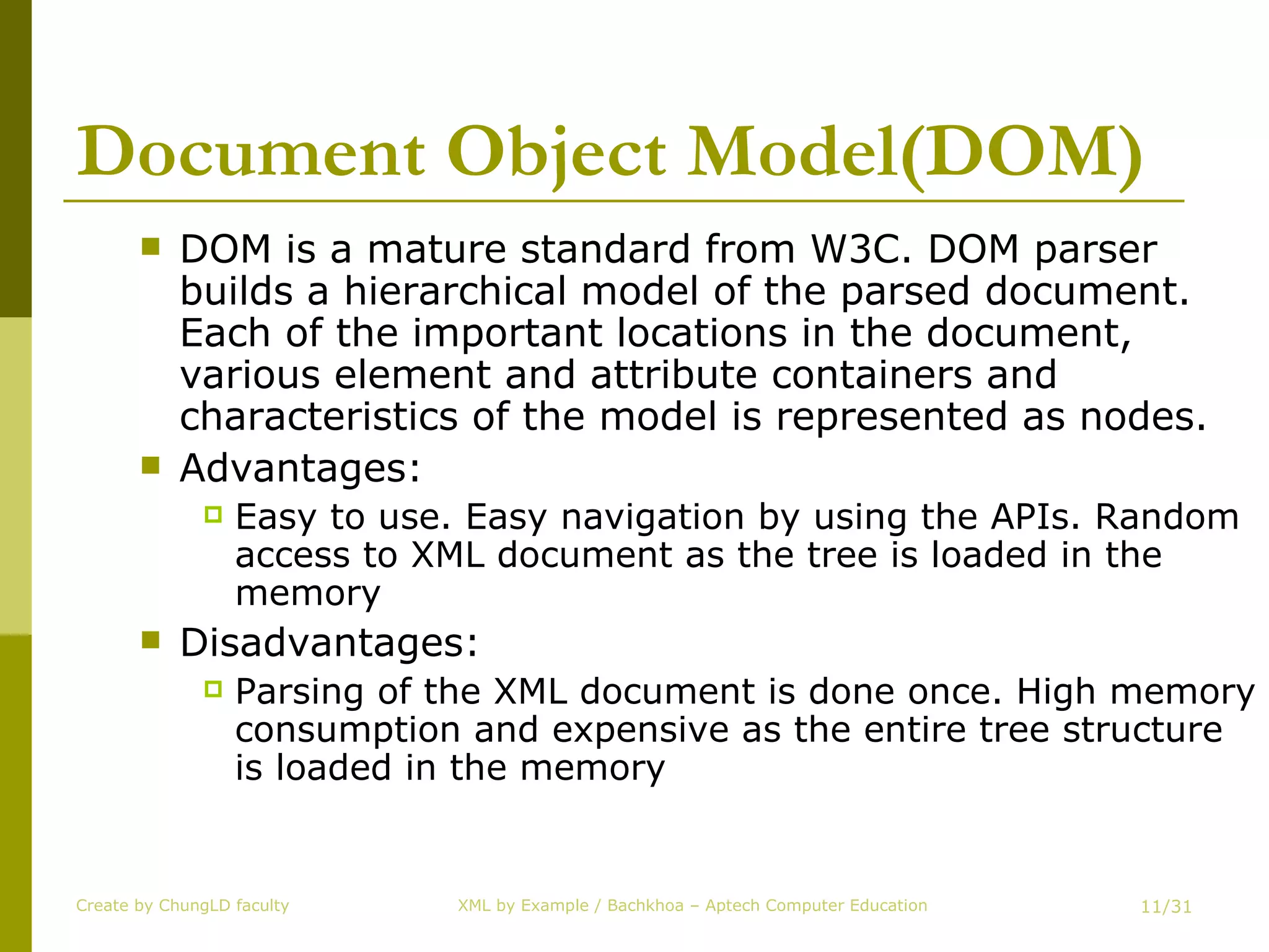 Document Object Model(DOM) DOM is a mature standard from W3C. DOM parser builds a hierarchical model of the parsed document. Each of the important locations in the document, various element and attribute containers and characteristics of the model is represented as nodes. Advantages:  Easy to use. Easy navigation by using the APIs. Random access to XML document as the tree is loaded in the memory Disadvantages:  Parsing of the XML document is done once. High memory consumption and expensive as the entire tree structure is loaded in the memory Create by ChungLD faculty /31 