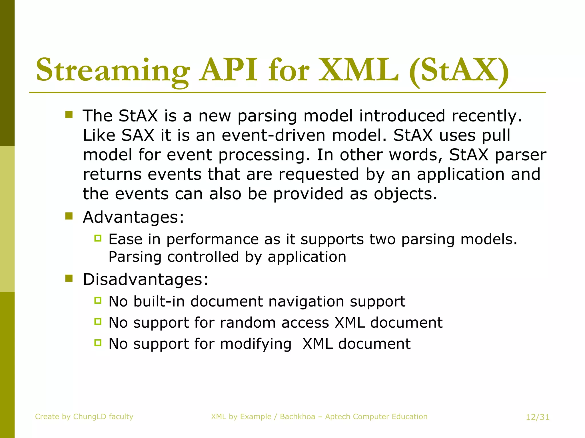 Streaming API for XML (StAX) The StAX is a new parsing model introduced recently. Like SAX it is an event-driven model. StAX uses pull model for event processing. In other words, StAX parser returns events that are requested by an application and the events can also be provided as objects. Advantages:  Ease in performance as it supports two parsing models. Parsing controlled by application Disadvantages: No built-in document navigation support No support for random access XML document No support for modifying  XML document Create by ChungLD faculty /31 