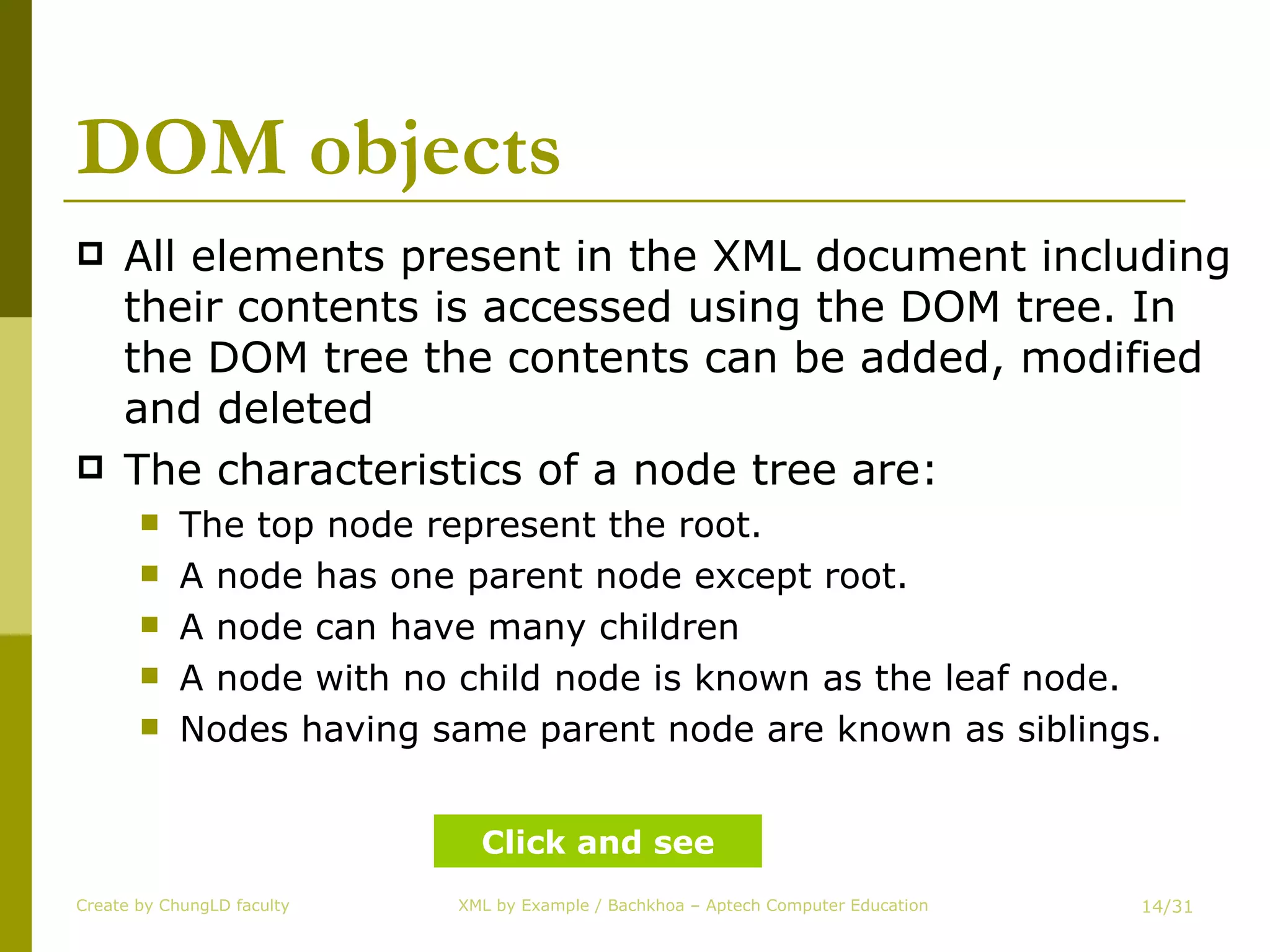DOM objects All elements present in the XML document including their contents is accessed using the DOM tree. In the DOM tree the contents can be added, modified and deleted The characteristics of a node tree are: The top node represent the root. A node has one parent node except root. A node can have many children A node with no child node is known as the leaf node. Nodes having same parent node are known as siblings. Create by ChungLD faculty /31 Click and see 