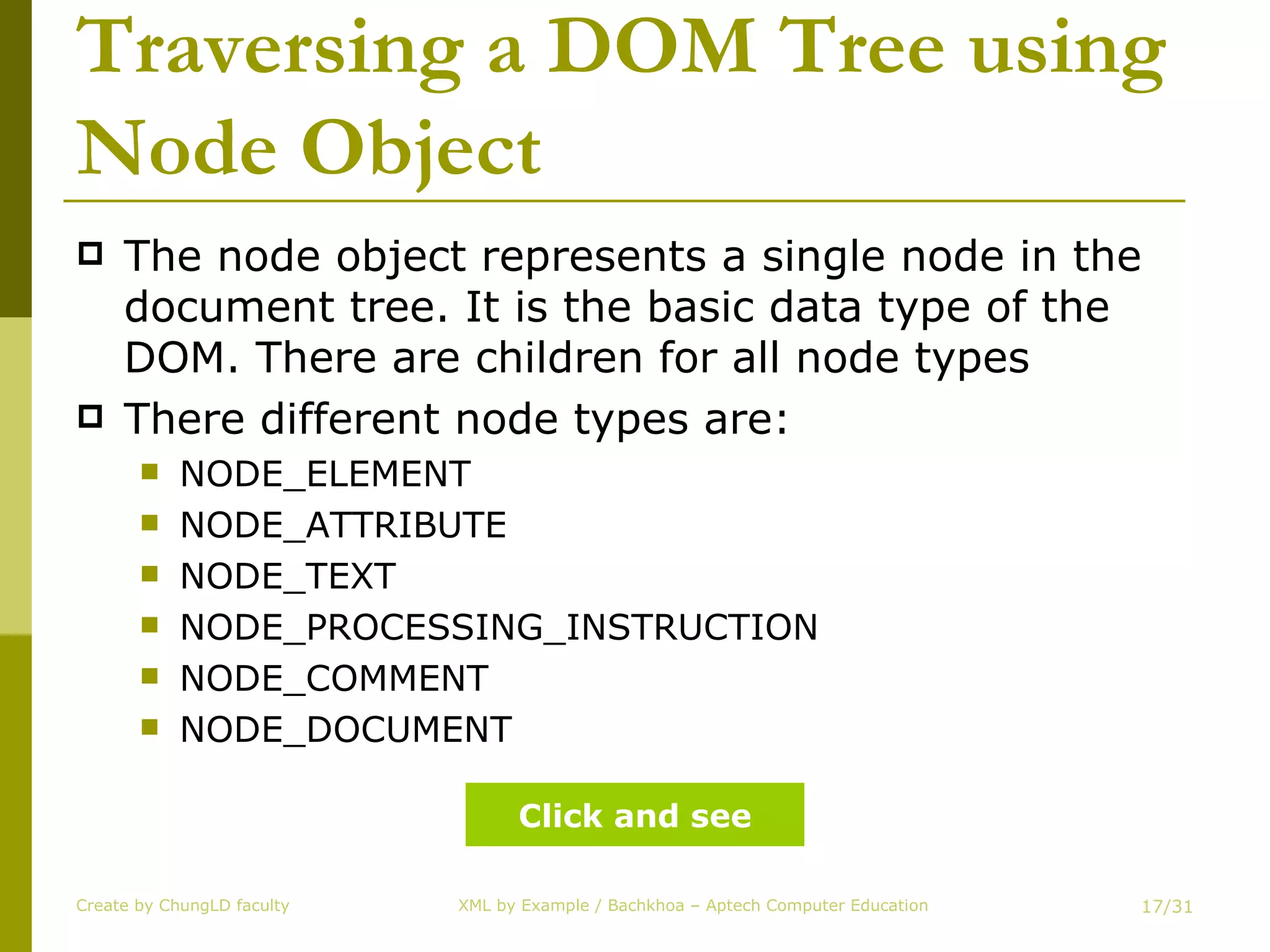 Traversing a DOM Tree using Node Object The node object represents a single node in the document tree. It is the basic data type of the DOM. There are children for all node types There different node types are: NODE_ELEMENT NODE_ATTRIBUTE NODE_TEXT NODE_PROCESSING_INSTRUCTION NODE_COMMENT NODE_DOCUMENT Create by ChungLD faculty /31 Click and see 