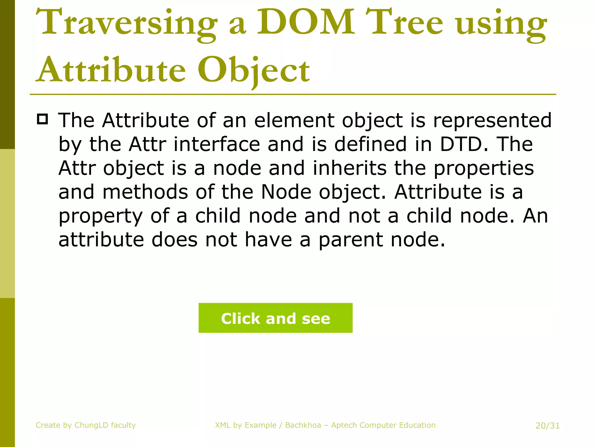 Traversing a DOM Tree using Attribute Object The Attribute of an element object is represented by the Attr interface and is defined in DTD. The Attr object is a node and inherits the properties and methods of the Node object. Attribute is a property of a child node and not a child node. An attribute does not have a parent node. Create by ChungLD faculty /31 Click and see 