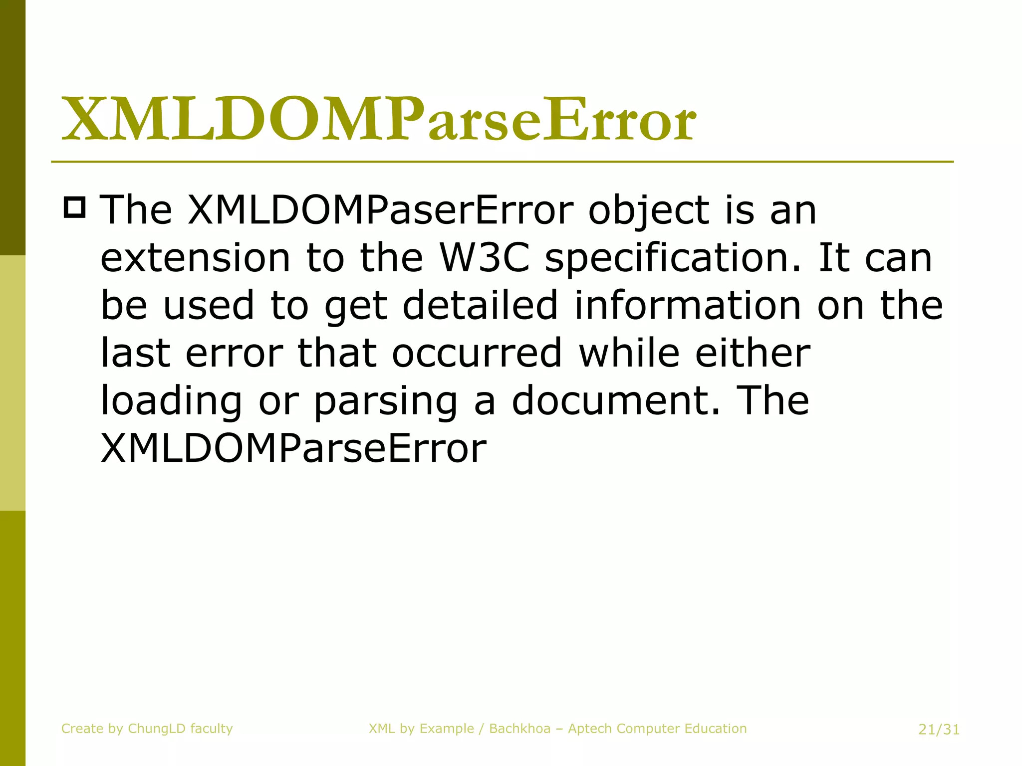 XMLDOMParseError The XMLDOMPaserError object is an extension to the W3C specification. It can be used to get detailed information on the last error that occurred while either loading or parsing a document. The XMLDOMParseError Create by ChungLD faculty /31 