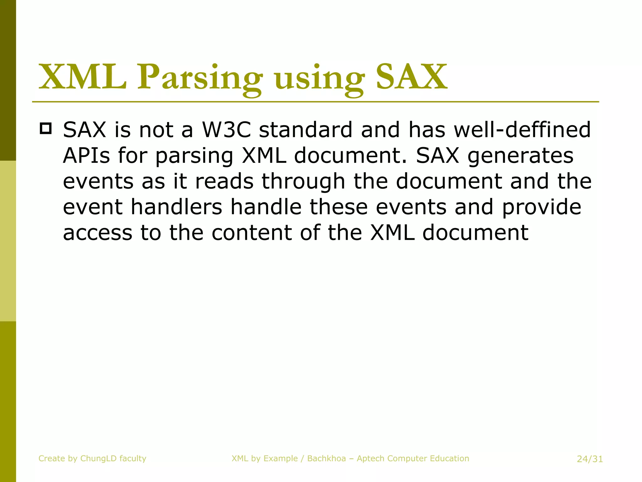 XML Parsing using SAX SAX is not a W3C standard and has well-deffined APIs for parsing XML document. SAX generates events as it reads through the document and the event handlers handle these events and provide access to the content of the XML document Create by ChungLD faculty /31 